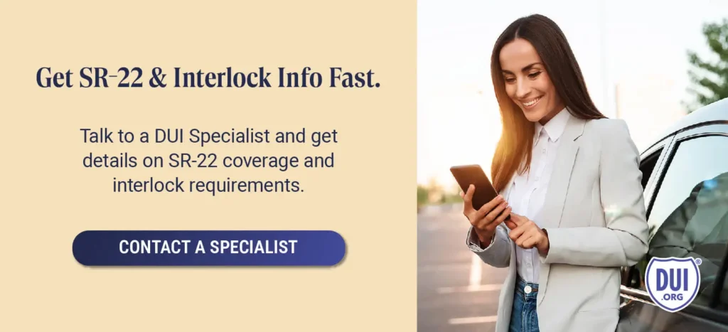 Get SR-22 and Interlock Info Fast. Talk to a DUI Specialist and get details on SR-22 coverage and interlock requirements.